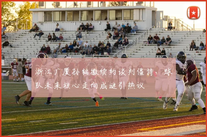 浙江广厦孙铭徽续约谈判僵持，球队未来核心走向成谜引热议