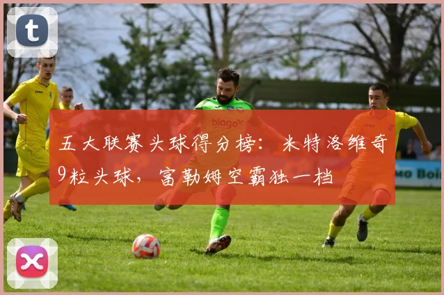 五大联赛头球得分榜：米特洛维奇9粒头球，富勒姆空霸独一档